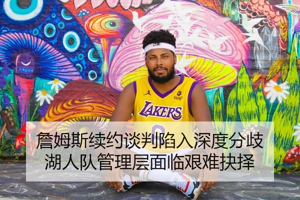 詹姆斯续约谈判陷入深度分歧 湖人队管理层面临艰难抉择