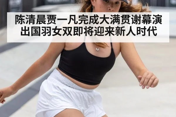 陈清晨贾一凡完成大满贯谢幕演出国羽女双即将迎来新人时代